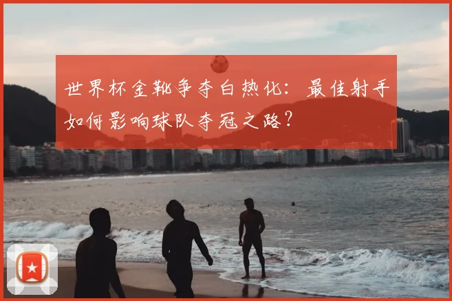 世界杯金靴争夺白热化：最佳射手如何影响球队夺冠之路？