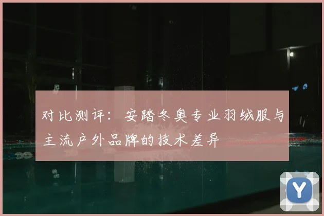 对比测评：安踏冬奥专业羽绒服与主流户外品牌的技术差异