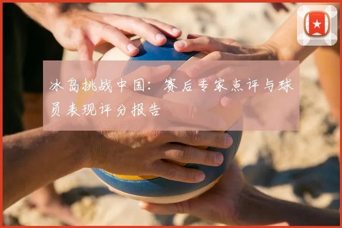 冰岛挑战中国：赛后专家点评与球员表现评分报告