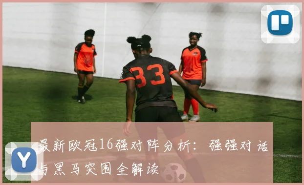 最新欧冠16强对阵分析：强强对话与黑马突围全解读