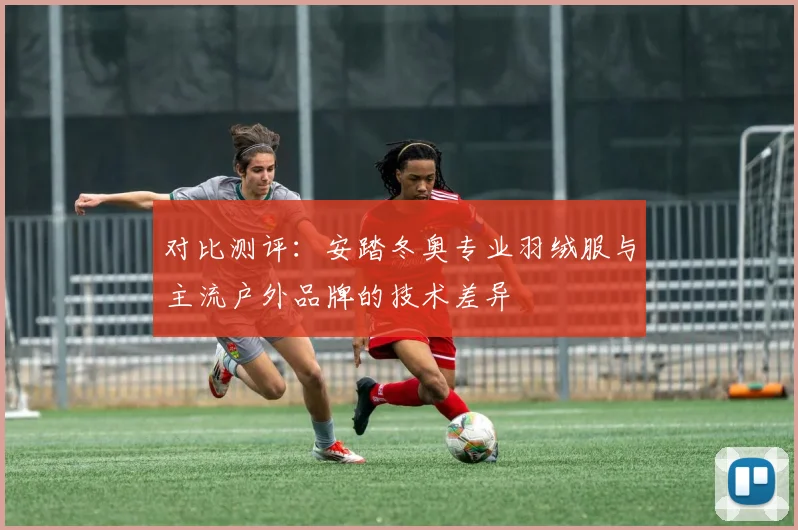 对比测评：安踏冬奥专业羽绒服与主流户外品牌的技术差异