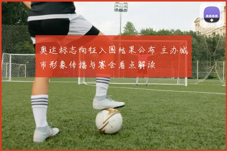 奥运标志向征入围结果公布 主办城市形象传播与赛会看点解读