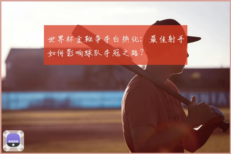 世界杯金靴争夺白热化：最佳射手如何影响球队夺冠之路？