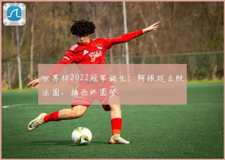 世界杯2022冠军诞生：阿根廷击败法国，梅西终圆梦