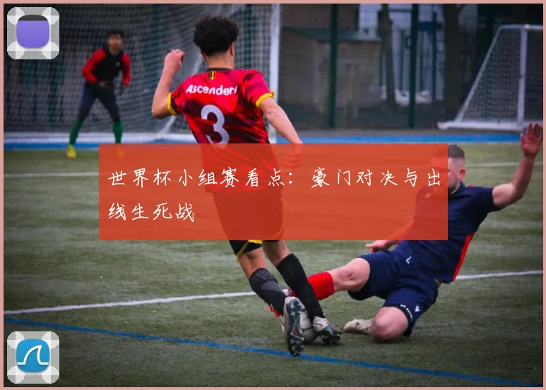 世界杯小组赛看点：豪门对决与出线生死战