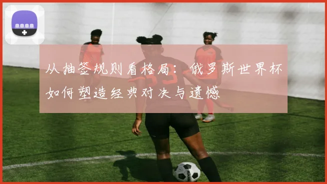 从抽签规则看格局：俄罗斯世界杯如何塑造经典对决与遗憾