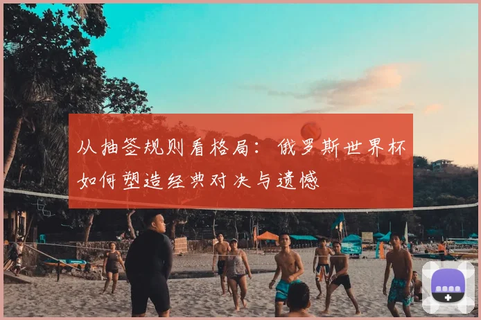 从抽签规则看格局：俄罗斯世界杯如何塑造经典对决与遗憾