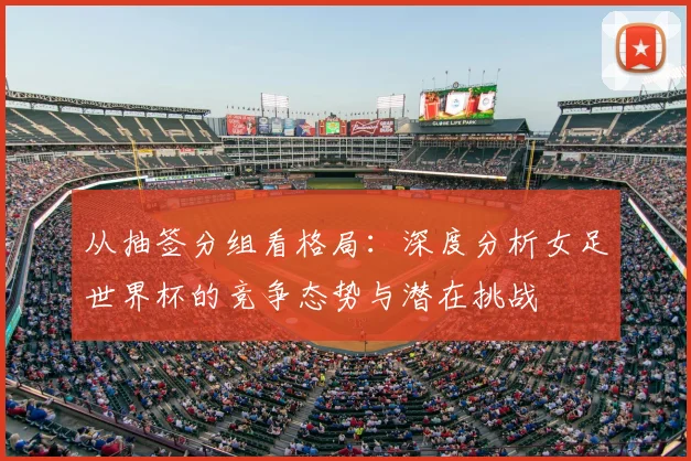 从抽签分组看格局：深度分析女足世界杯的竞争态势与潜在挑战