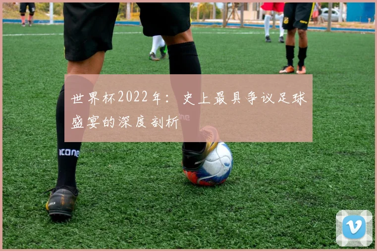 世界杯2022年：史上最具争议足球盛宴的深度剖析