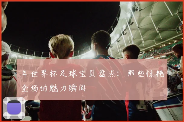 年世界杯足球宝贝盘点：那些惊艳全场的魅力瞬间