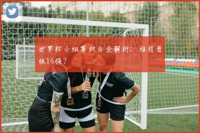 世界杯小组赛积分全解析：谁将晋级16强？