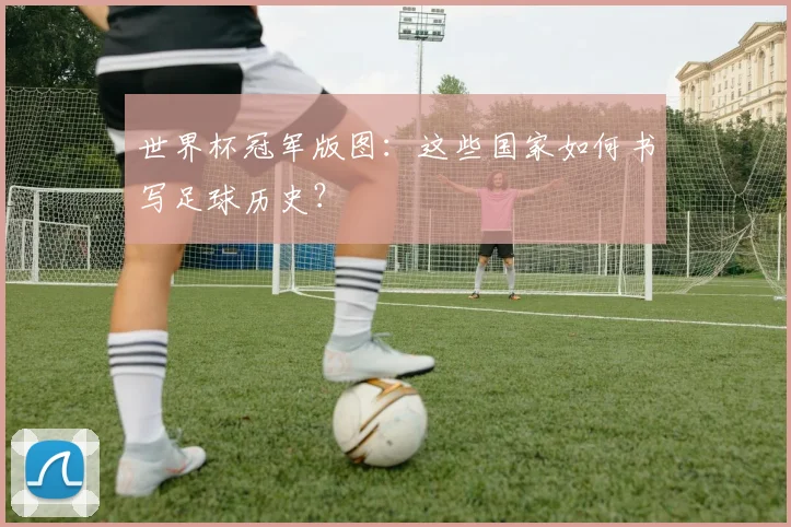 世界杯冠军版图:这些国家如何书写足球历史?