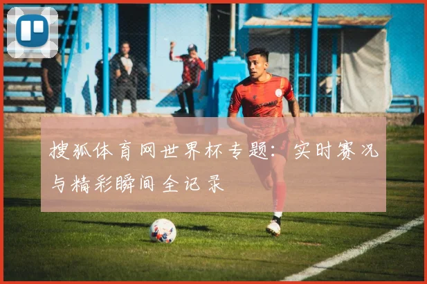 搜狐体育网世界杯专题:实时赛况与精彩瞬间全记录