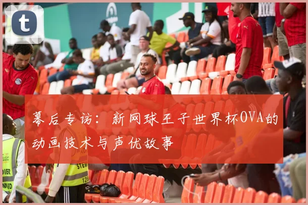 幕后专访:新网球王子世界杯OVA的动画技术与声优故事