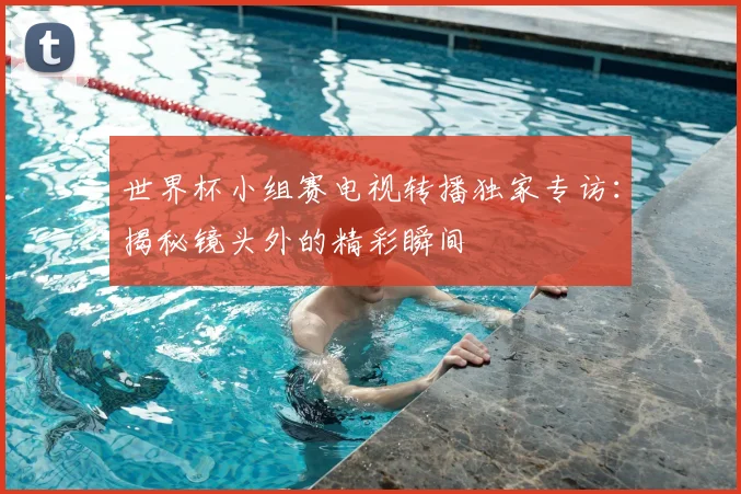 世界杯小组赛电视转播独家专访：揭秘镜头外的精彩瞬间