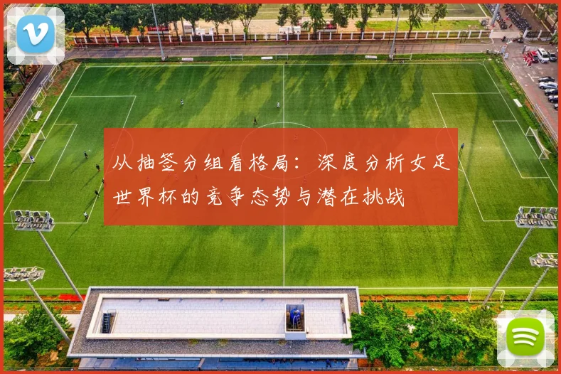 从抽签分组看格局：深度分析女足世界杯的竞争态势与潜在挑战